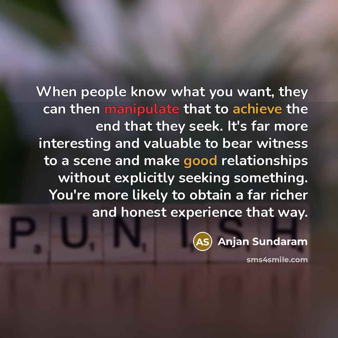 “When people know what you want, they can then manipulate that to achieve the end that they seek. It's far more interesting and valuable to bear witness to a scene and make good relationships without explicitly seeking something. You're more likely to obtain a far richer and honest experience that…” quote by Anjan Sundaram