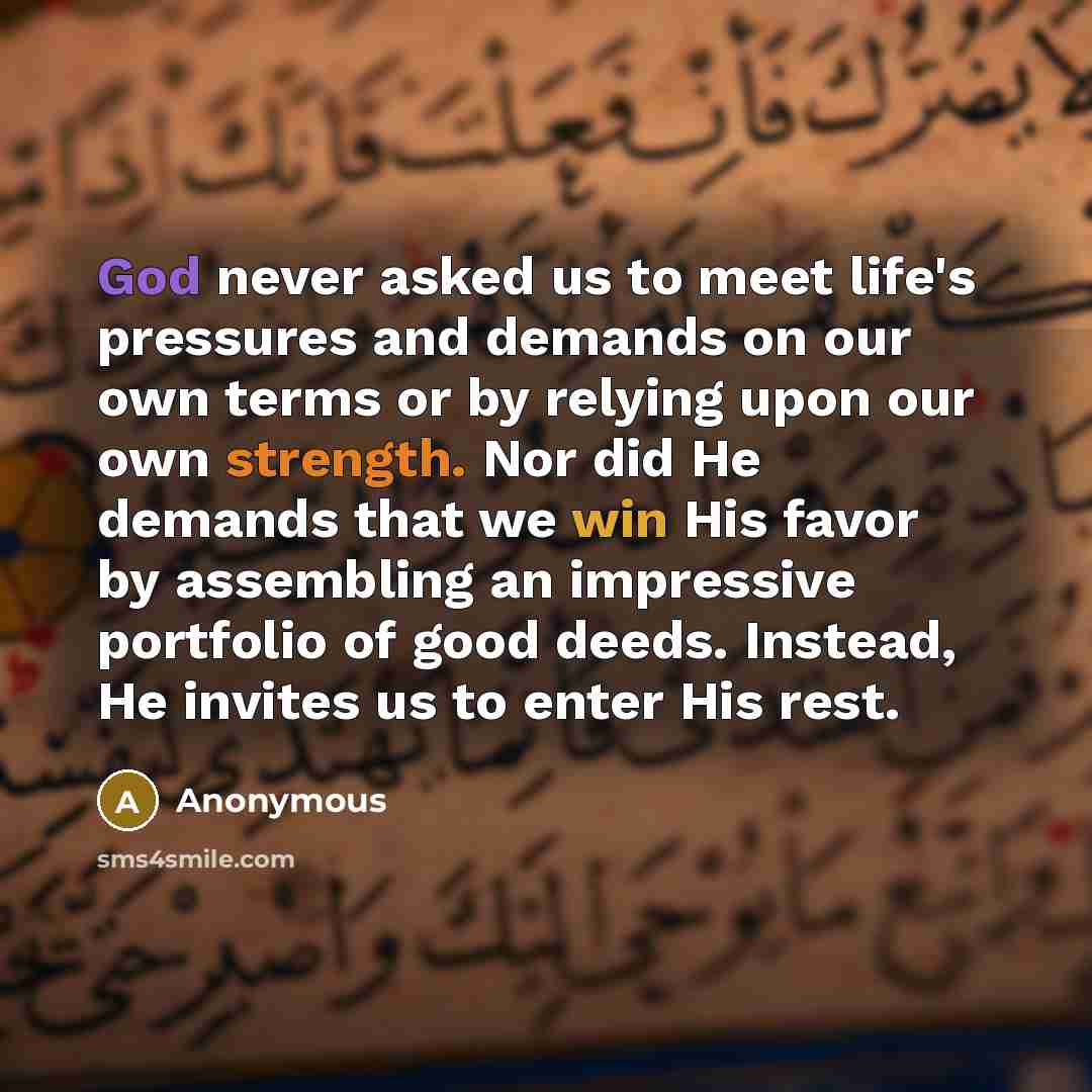 “God never asked us to meet life's pressures and demands on our own terms or by relying upon our own strength. Nor did He demands that we win His favor by assembling an impressive portfolio of good deeds. Instead, He invites us to enter His rest.” quote by Anonymous