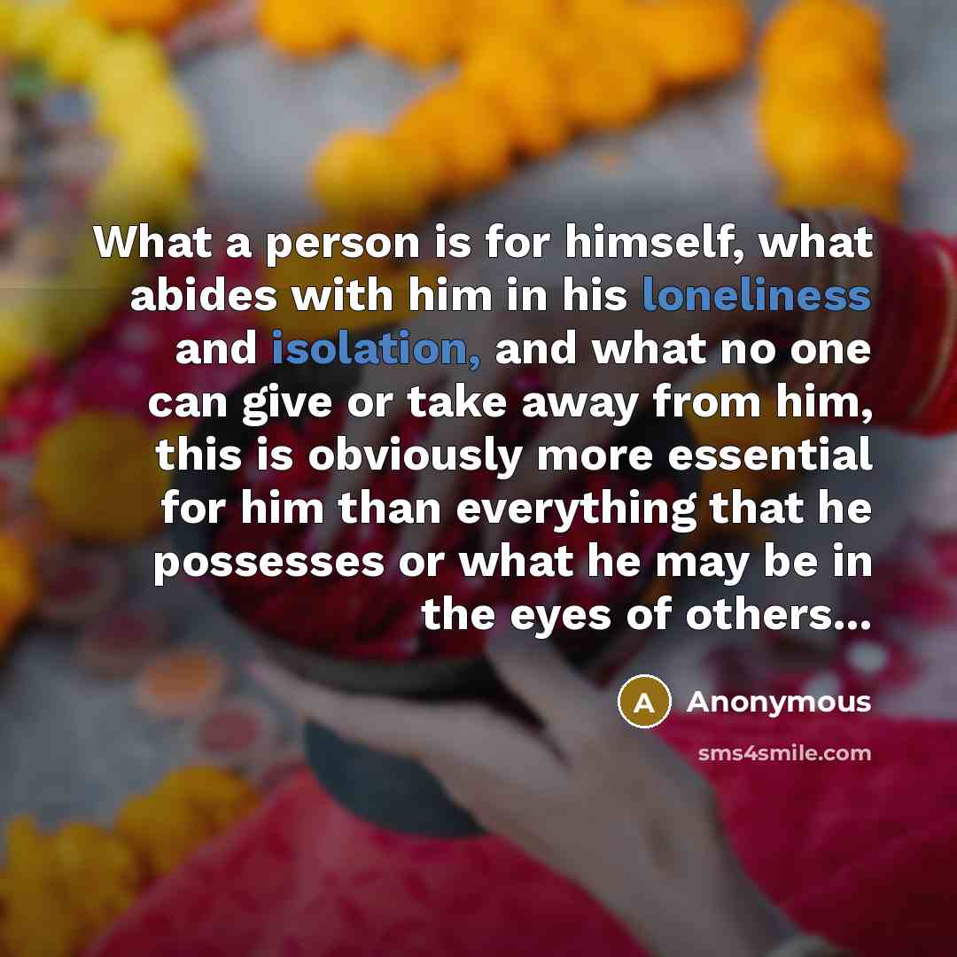 “What a person is for himself, what abides with him in his loneliness and isolation, and what no one can give or take away from him, this is obviously more essential for him than everything that he possesses or what he may be in the eyes of others...” quote by Anonymous
