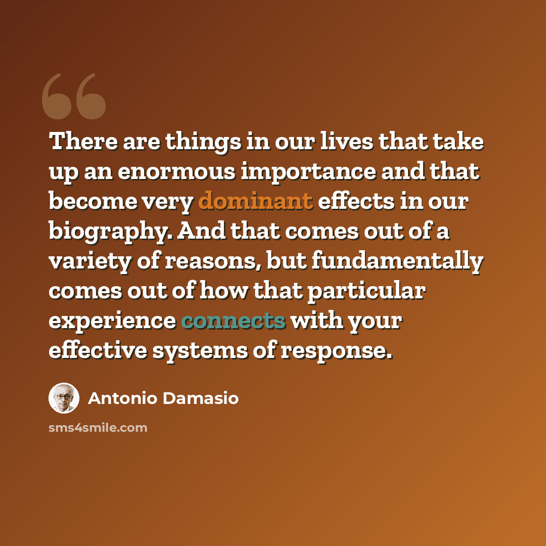 “There are things in our lives that take up an enormous importance and that become very dominant effects in our biography. And that comes out of a variety of reasons, but fundamentally comes out of how that particular experience connects with your effective systems of response.” quote by Antonio Damasio
