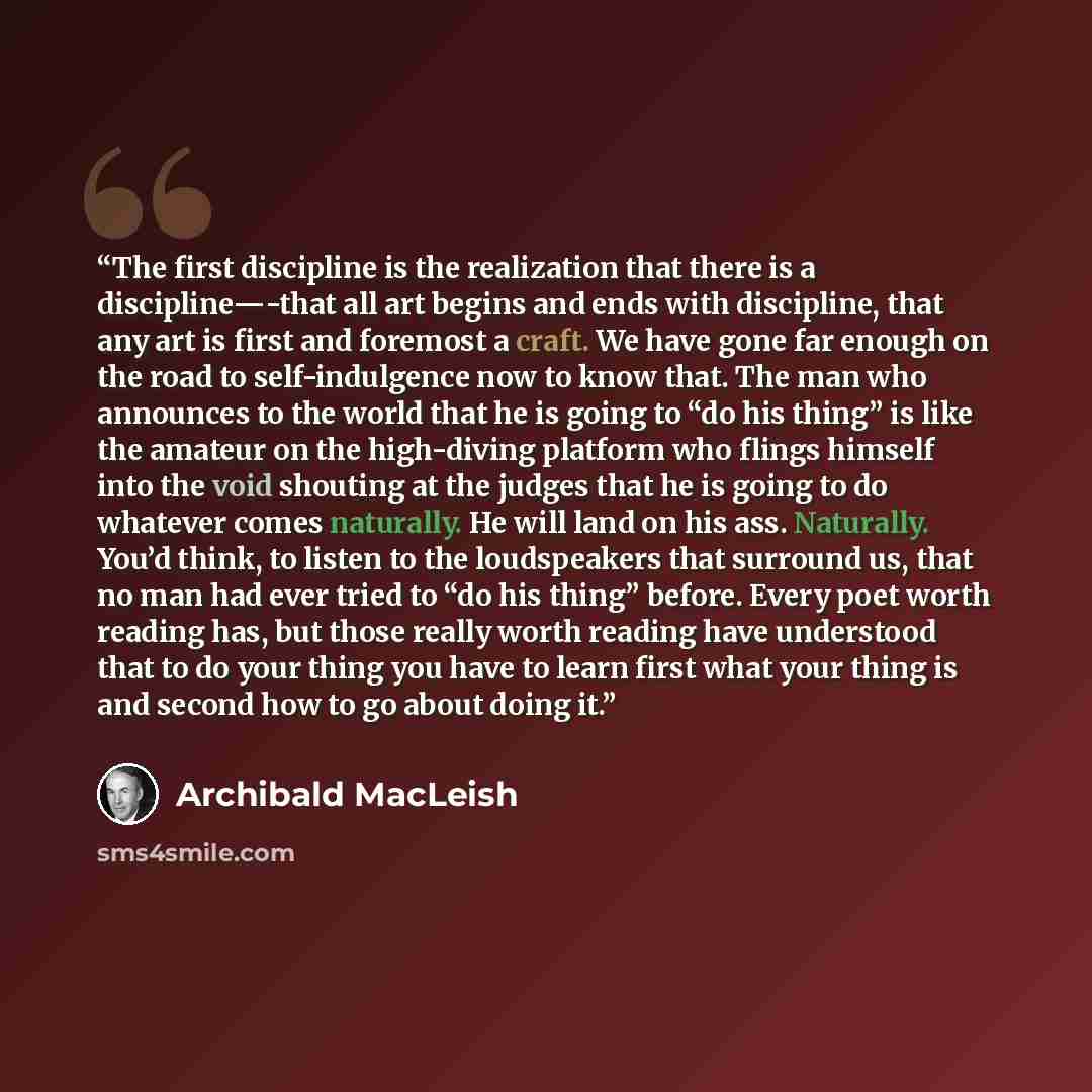 “The first discipline is the realization that there is a discipline—-that all art begins and ends with discipline, that any art is first and foremost a craft. We have gone far enough on the road to self-indulgence now to know that. The man who announces to the world that he is going to “do his…” quote by Archibald MacLeish