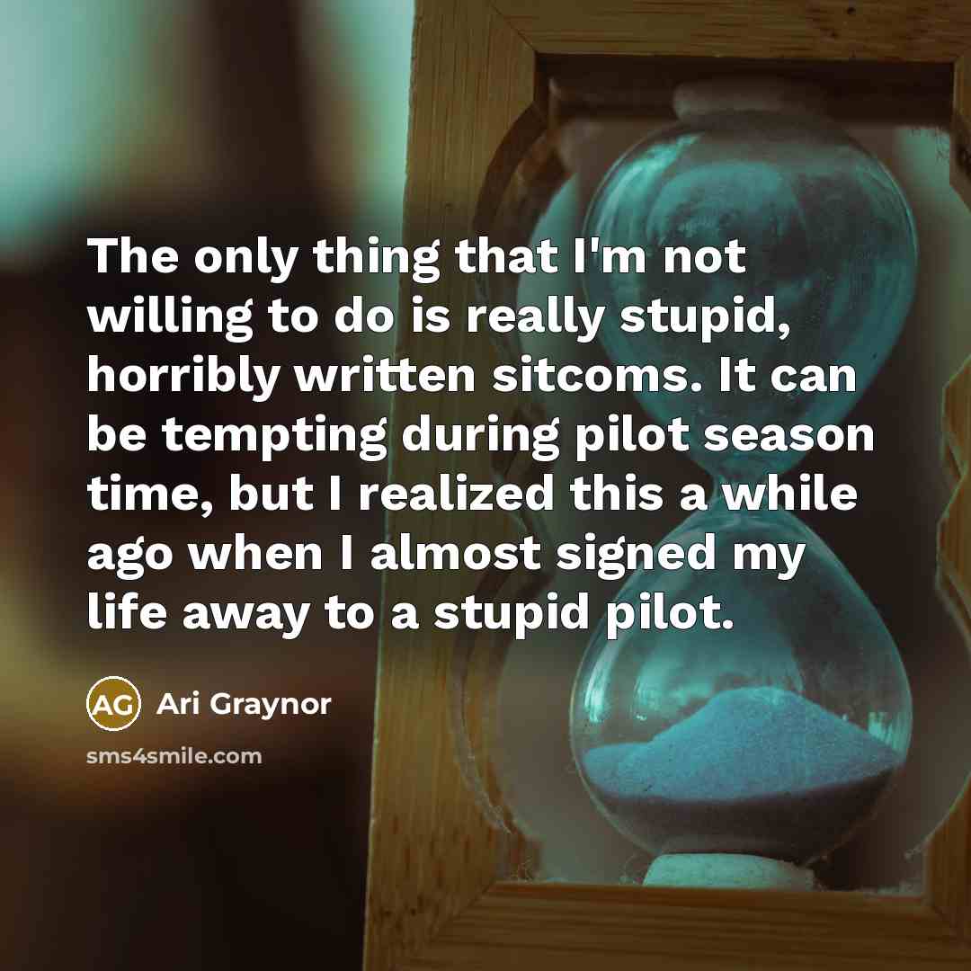 “The only thing that I'm not willing to do is really stupid, horribly written sitcoms. It can be tempting during pilot season time, but I realized this a while ago when I almost signed my life away to a stupid pilot.” quote by Ari Graynor