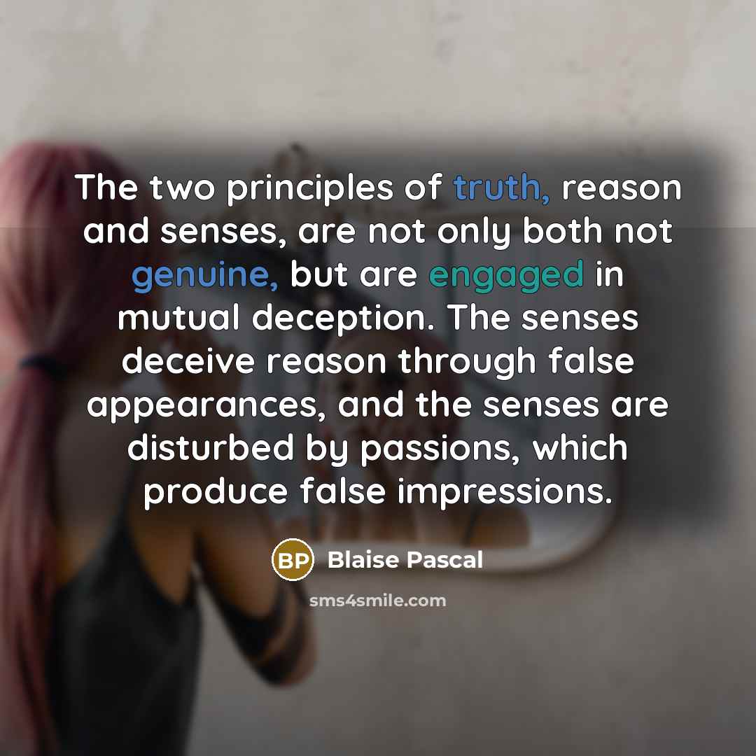 “The two principles of truth, reason and senses, are not only both not genuine, but are engaged in mutual deception. The senses deceive reason through false appearances, and the senses are disturbed by passions, which produce false impressions.” quote by Blaise Pascal