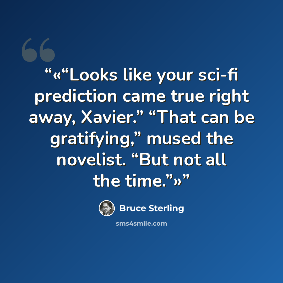 “Looks like your sci-fi prediction came true right away, Xavier.” “That can be gratifying,” mused the novelist. “But not all the time.” quote by Bruce Sterling