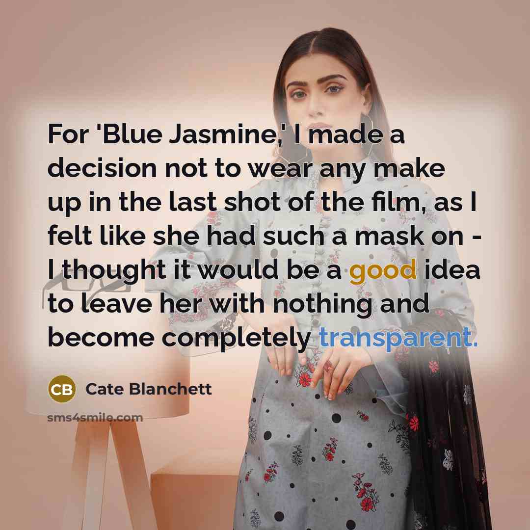 “For 'Blue Jasmine,' I made a decision not to wear any make up in the last shot of the film, as I felt like she had such a mask on - I thought it would be a good idea to leave her with nothing and become completely transparent.” quote by Cate Blanchett