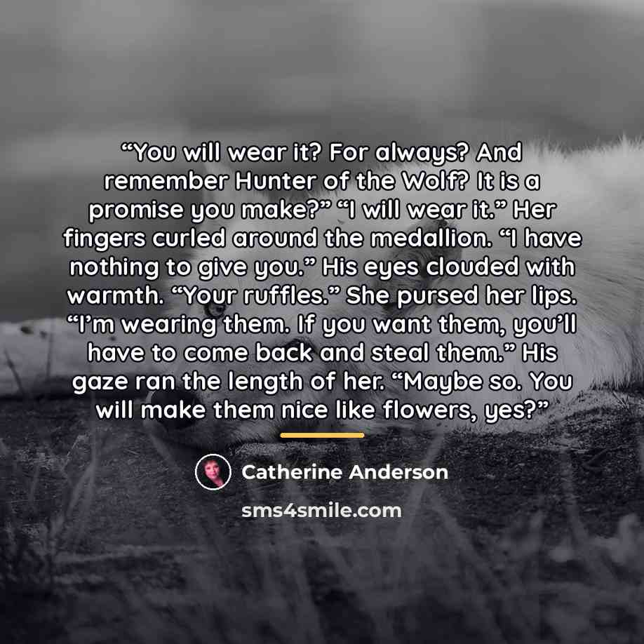 “You will wear it? For always? And remember Hunter of the Wolf? It is a promise you make?” “I will wear it.” Her fingers curled around the medallion. “I have nothing to give you.” His eyes clouded with warmth. “Your ruffles.” She pursed her lips. “I’m wearing them. If you want them, you’ll have to…” quote by Catherine Anderson