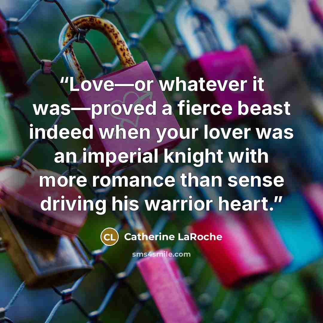 “Love—or whatever it was—proved a fierce beast indeed when your lover was an imperial knight with more romance than sense driving his warrior heart.” quote by Catherine LaRoche