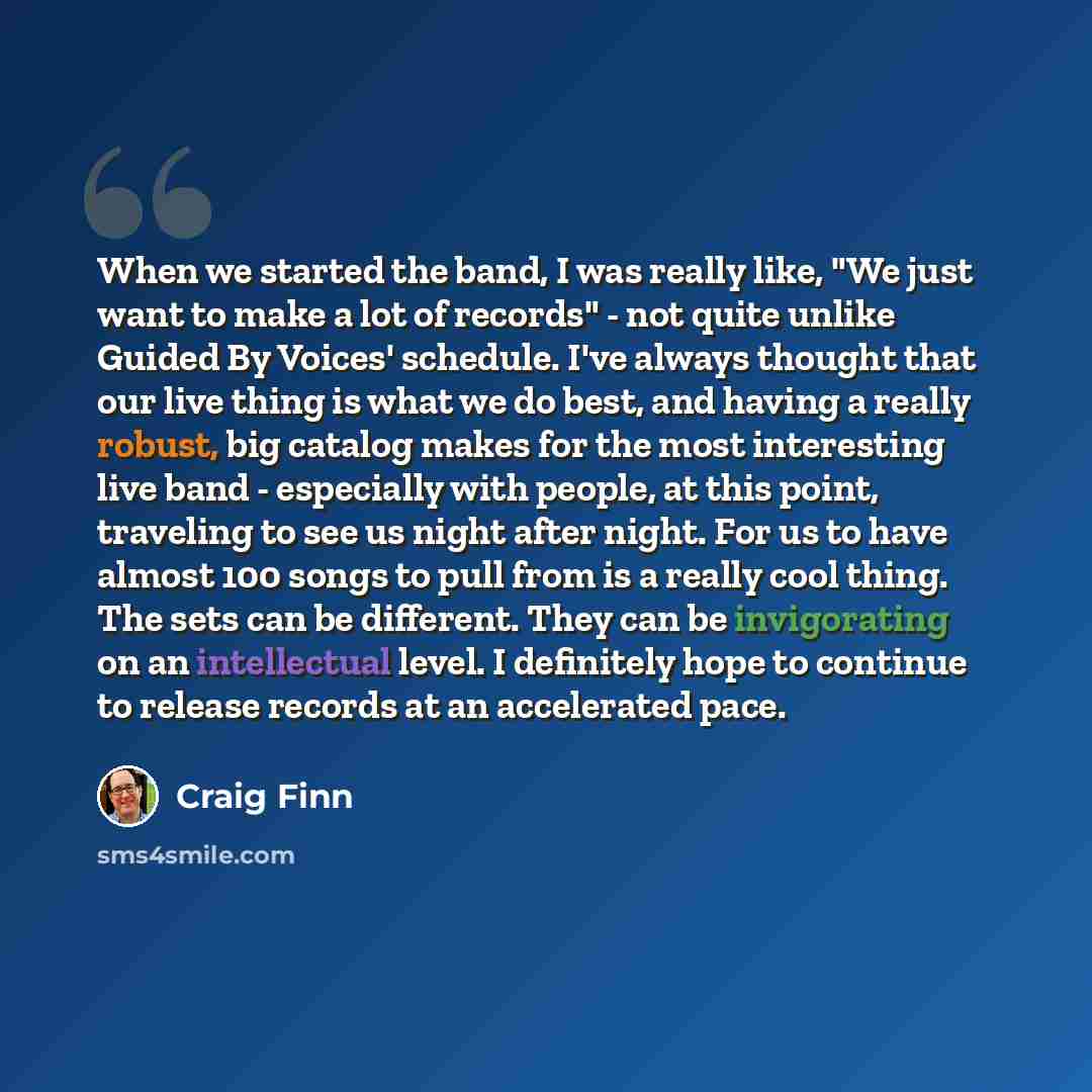 “When we started the band, I was really like, "We just want to make a lot of records" - not quite unlike Guided By Voices' schedule. I've always thought that our live thing is what we do best, and having a really robust, big catalog makes for the most interesting live band - especially with people…” quote by Craig Finn