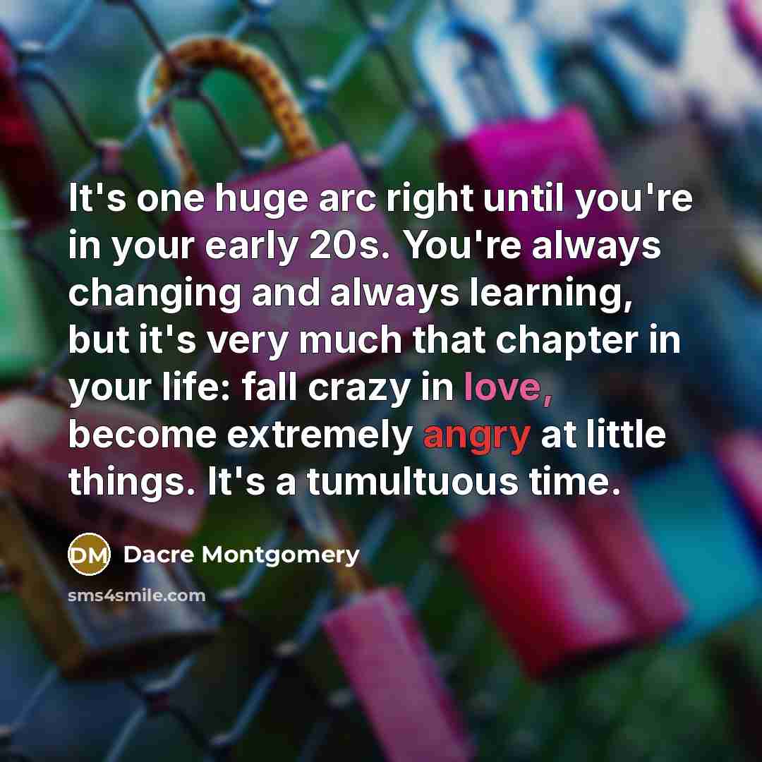 “It's one huge arc right until you're in your early 20s. You're always changing and always learning, but it's very much that chapter in your life: fall crazy in love, become extremely angry at little things. It's a tumultuous time.” quote by Dacre Montgomery