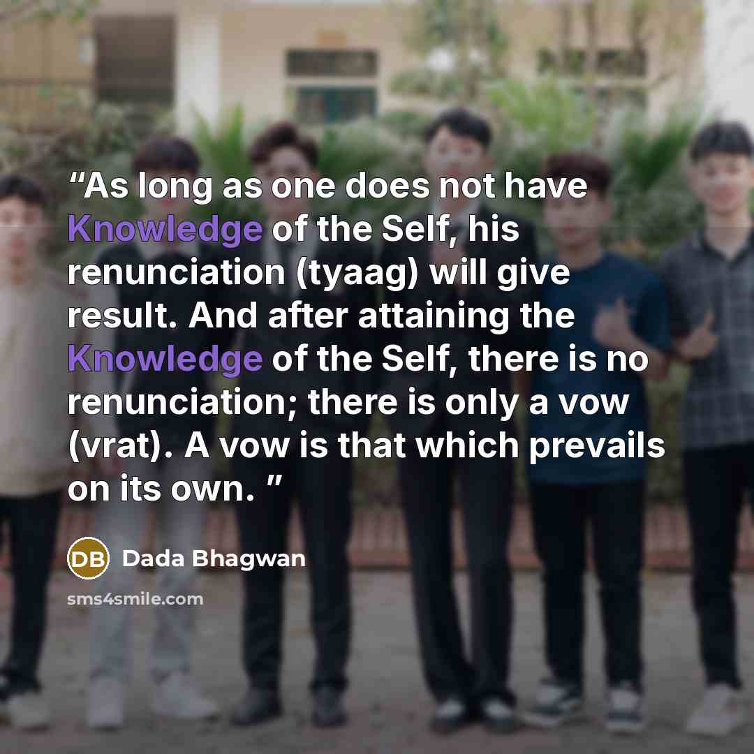 “As long as one does not have Knowledge of the Self, his renunciation (tyaag) will give result. And after attaining the Knowledge of the Self, there is no renunciation; there is only a vow (vrat). A vow is that which prevails on its own.” quote by Dada Bhagwan
