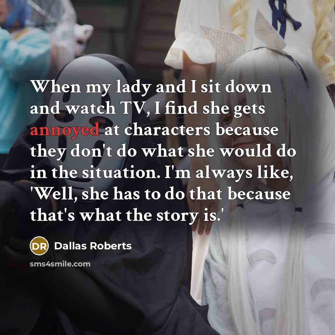 “When my lady and I sit down and watch TV, I find she gets annoyed at characters because they don't do what she would do in the situation. I'm always like, 'Well, she has to do that because that's what the story is.'” quote by Dallas Roberts