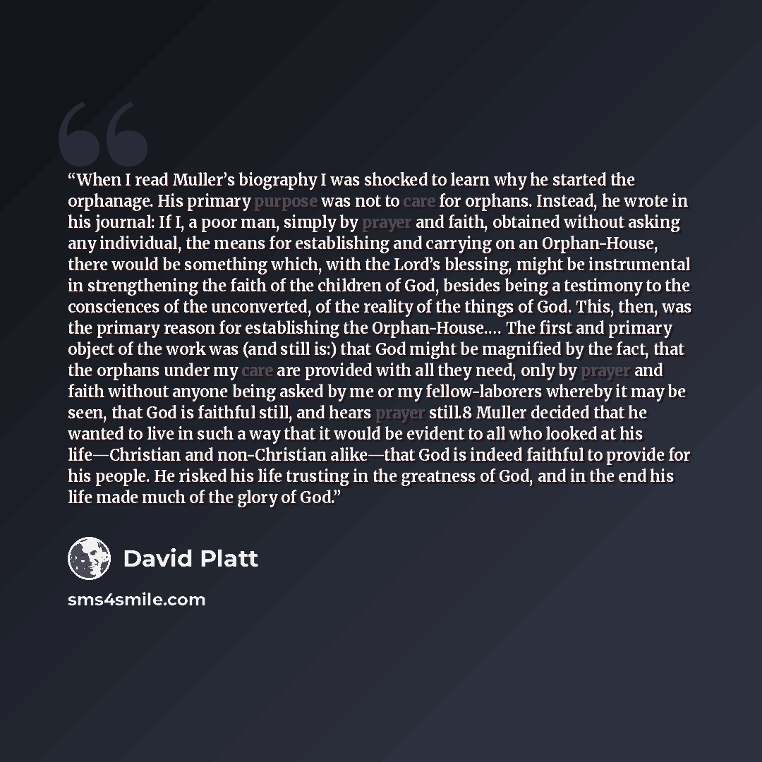 “When I read Muller’s biography I was shocked to learn why he started the orphanage. His primary purpose was not to care for orphans. Instead, he wrote in his journal: If I, a poor man, simply by prayer and faith, obtained without asking any individual, the means for establishing and carrying on an…” quote by David Platt