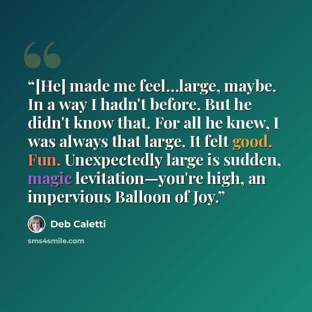 “[He] made me feel…large, maybe. In a way I hadn't before. But he didn't know that. For all he knew, I was always that large. It felt good. Fun. Unexpectedly large is sudden, magic levitation—you're high, an impervious Balloon of Joy.” quote by Deb Caletti
