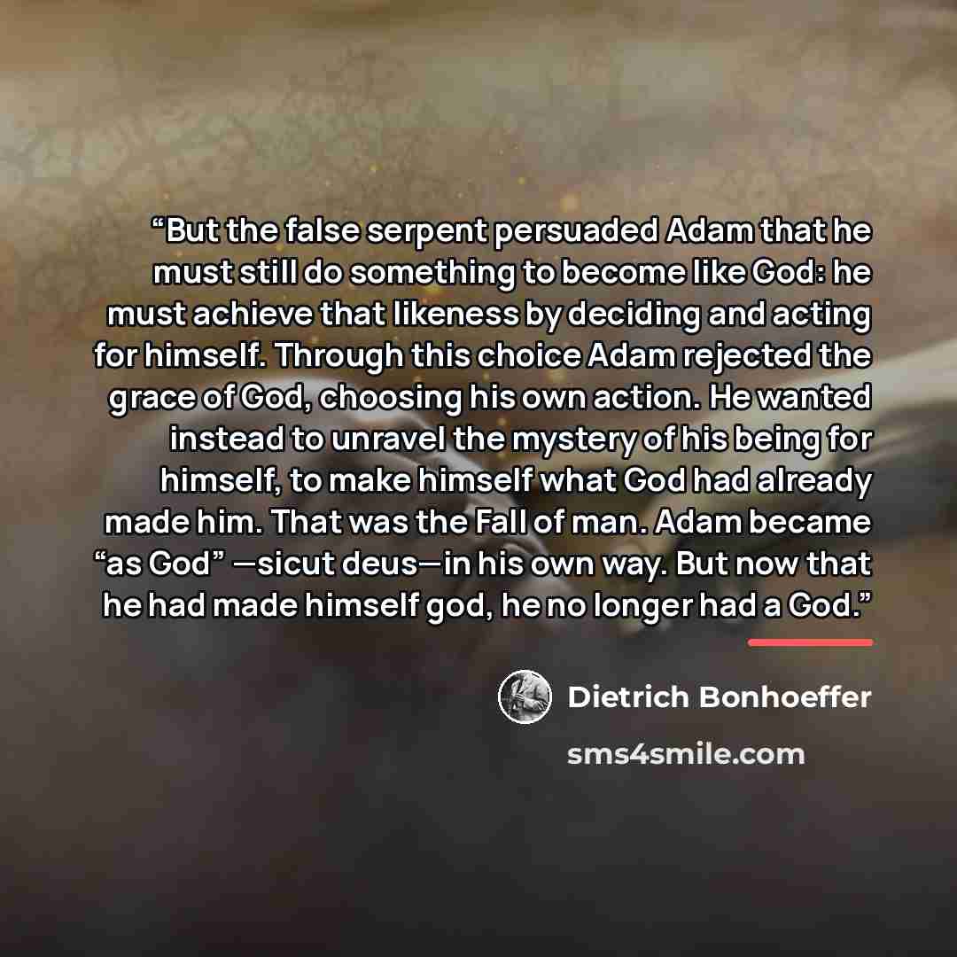 “But the false serpent persuaded Adam that he must still do something to become like God: he must achieve that likeness by deciding and acting for himself. Through this choice Adam rejected the grace of God, choosing his own action. He wanted instead to unravel the mystery of his being for himself…” quote by Dietrich Bonhoeffer