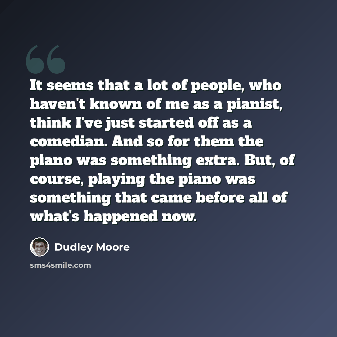 “It seems that a lot of people, who haven't known of me as a pianist, think I've just started off as a comedian. And so for them the piano was something extra. But, of course, playing the piano was something that came before all of what's happened now.” quote by Dudley Moore