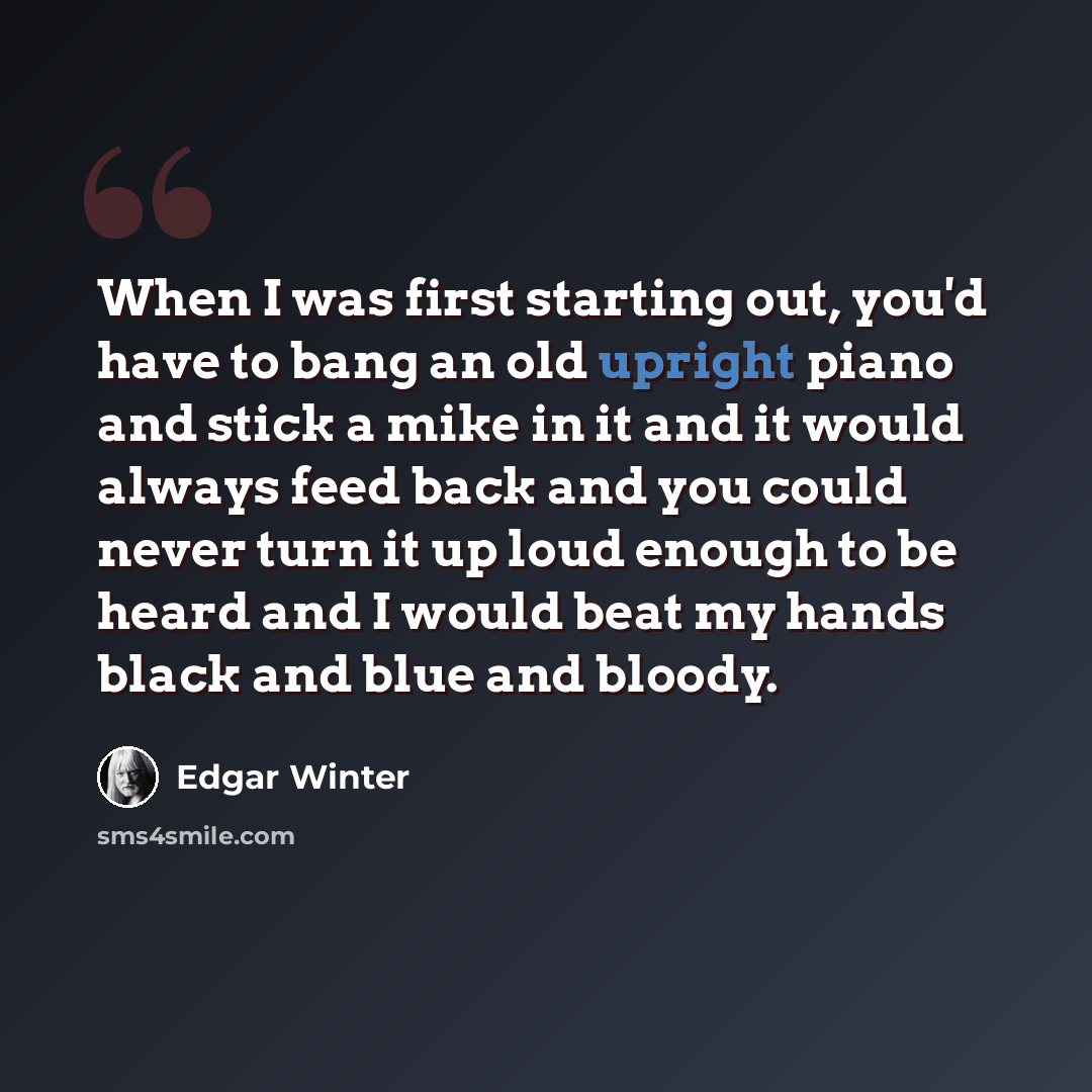 “When I was first starting out, you'd have to bang an old upright piano and stick a mike in it and it would always feed back and you could never turn it up loud enough to be heard and I would beat my hands black and blue and bloody.” quote by Edgar Winter