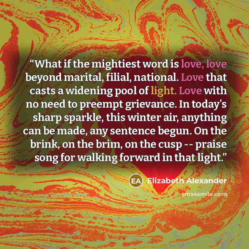 “What if the mightiest word is love, love beyond marital, filial, national. Love that casts a widening pool of light. Love with no need to preempt grievance. In today's sharp sparkle, this winter air, anything can be made, any sentence begun. On the brink, on the brim, on the cusp -- praise song…” quote by Elizabeth Alexander