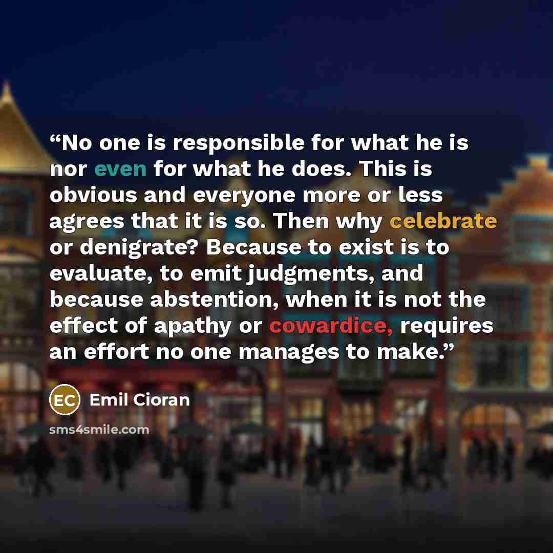 “No one is responsible for what he is nor even for what he does. This is obvious and everyone more or less agrees that it is so. Then why celebrate or denigrate? Because to exist is to evaluate, to emit judgments, and because abstention, when it is not the effect of apathy or cowardice, requires an…” quote by Emil Cioran