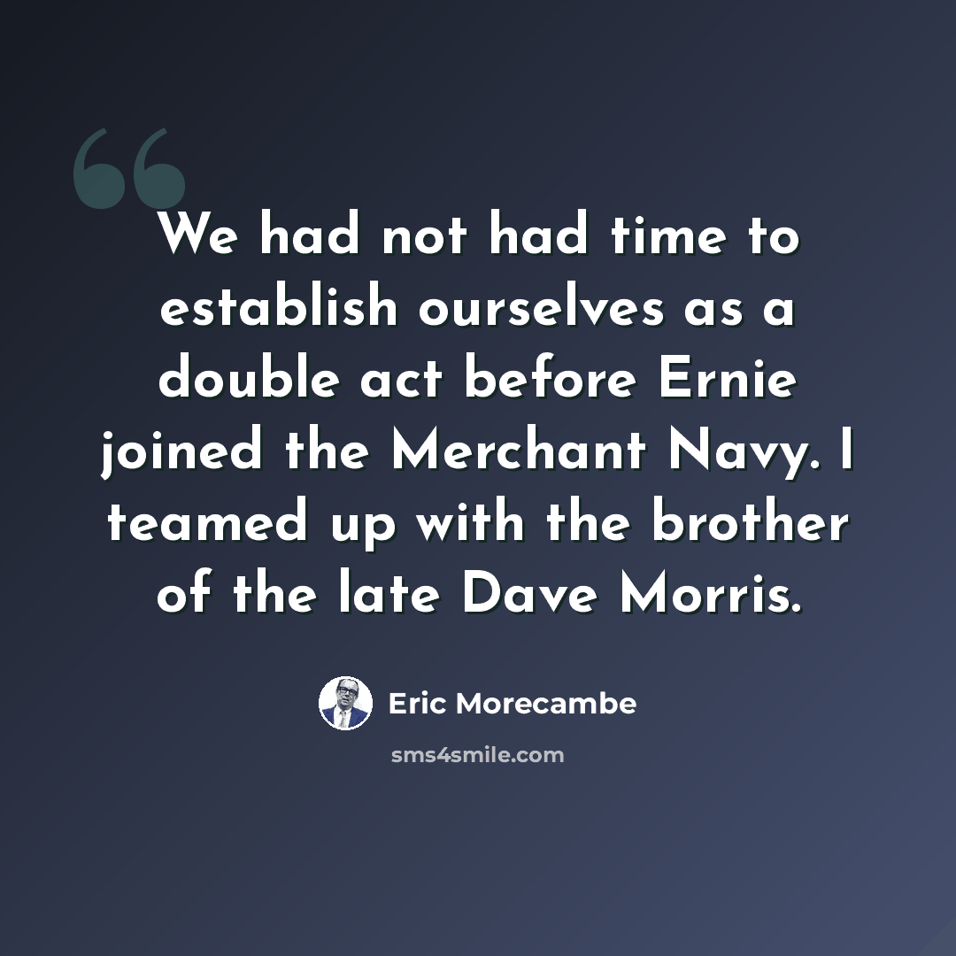 “We had not had time to establish ourselves as a double act before Ernie joined the Merchant Navy. I teamed up with the brother of the late Dave Morris.” quote by Eric Morecambe