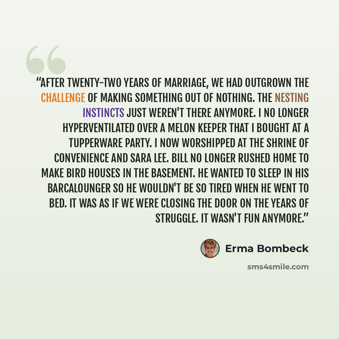 “After twenty-two years of marriage, we had outgrown the challenge of making something out of nothing. The nesting instincts just weren't there anymore. I no longer hyperventilated over a melon keeper that I bought at a Tupperware party. I now worshipped at the shrine of convenience and Sara Lee…” quote by Erma Bombeck