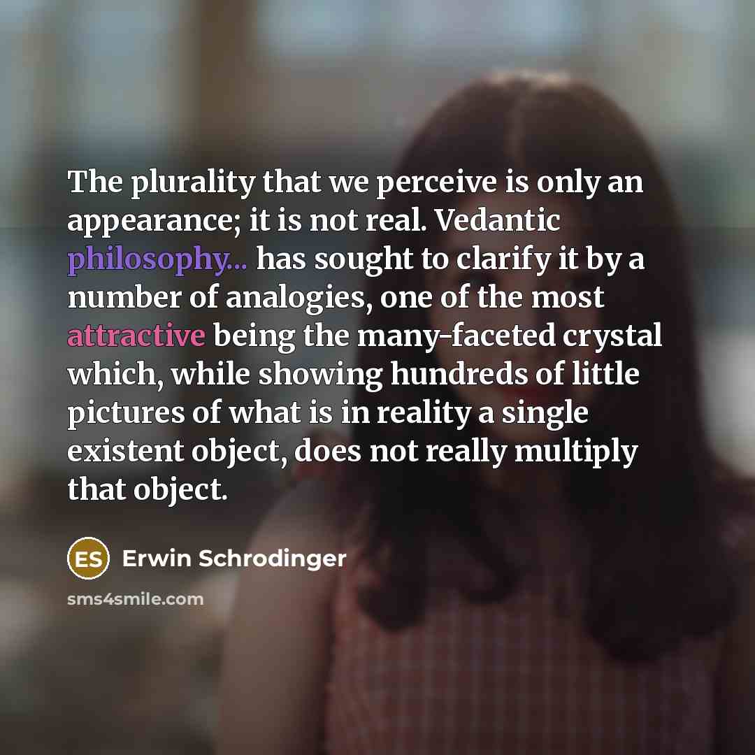 “The plurality that we perceive is only an appearance; it is not real. Vedantic philosophy... has sought to clarify it by a number of analogies, one of the most attractive being the many-faceted crystal which, while showing hundreds of little pictures of what is in reality a single existent object…” quote by Erwin Schrodinger