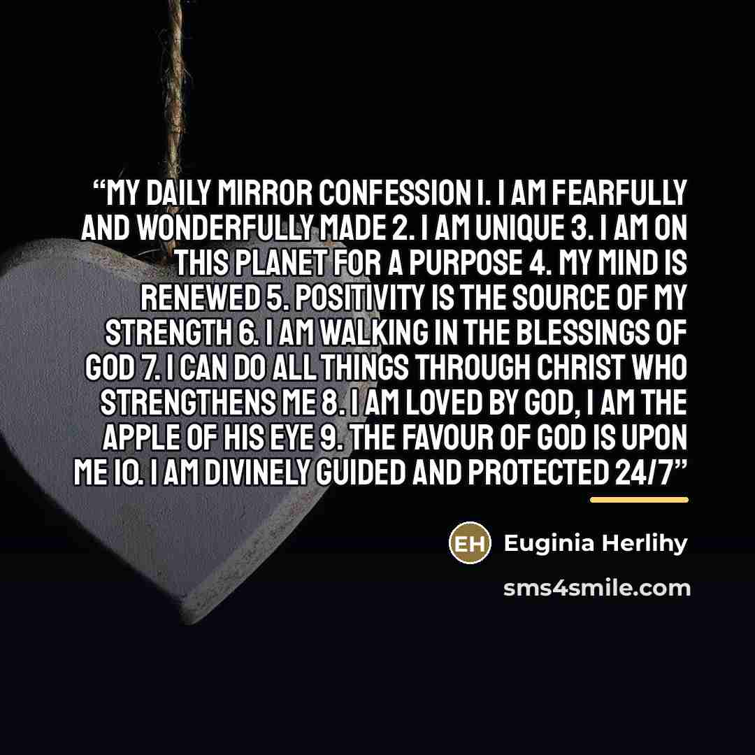 “My Daily Mirror Confession 1. I am fearfully and wonderfully made 2. I am unique 3. I am on this planet for a purpose 4. My mind is renewed 5. Positivity is the source of my strength 6. I am walking in the blessings of God 7. I can do all things through Christ who strengthens me 8. I am loved by…” quote by Euginia Herlihy
