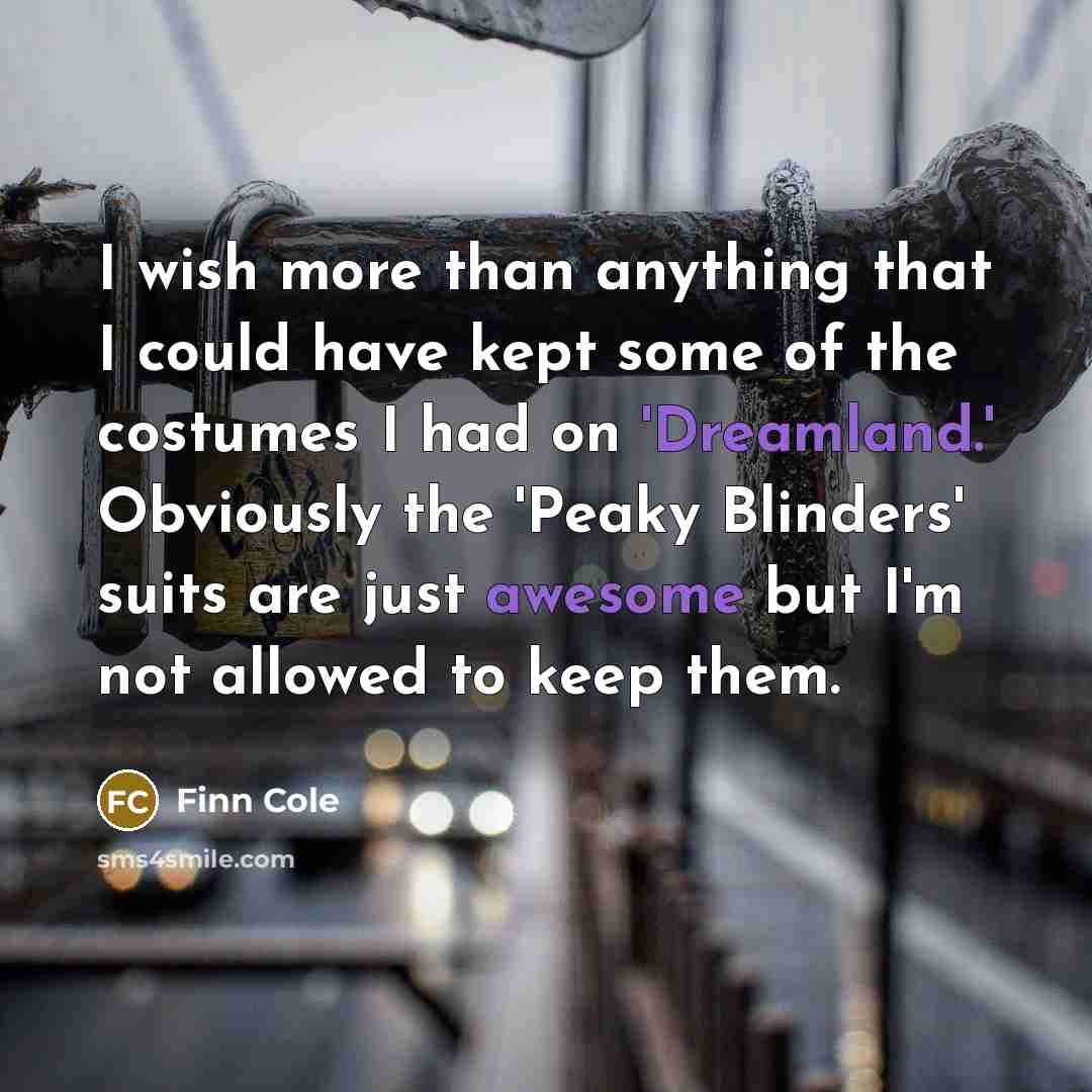 “I wish more than anything that I could have kept some of the costumes I had on 'Dreamland.' Obviously the 'Peaky Blinders' suits are just awesome but I'm not allowed to keep them.” quote by Finn Cole