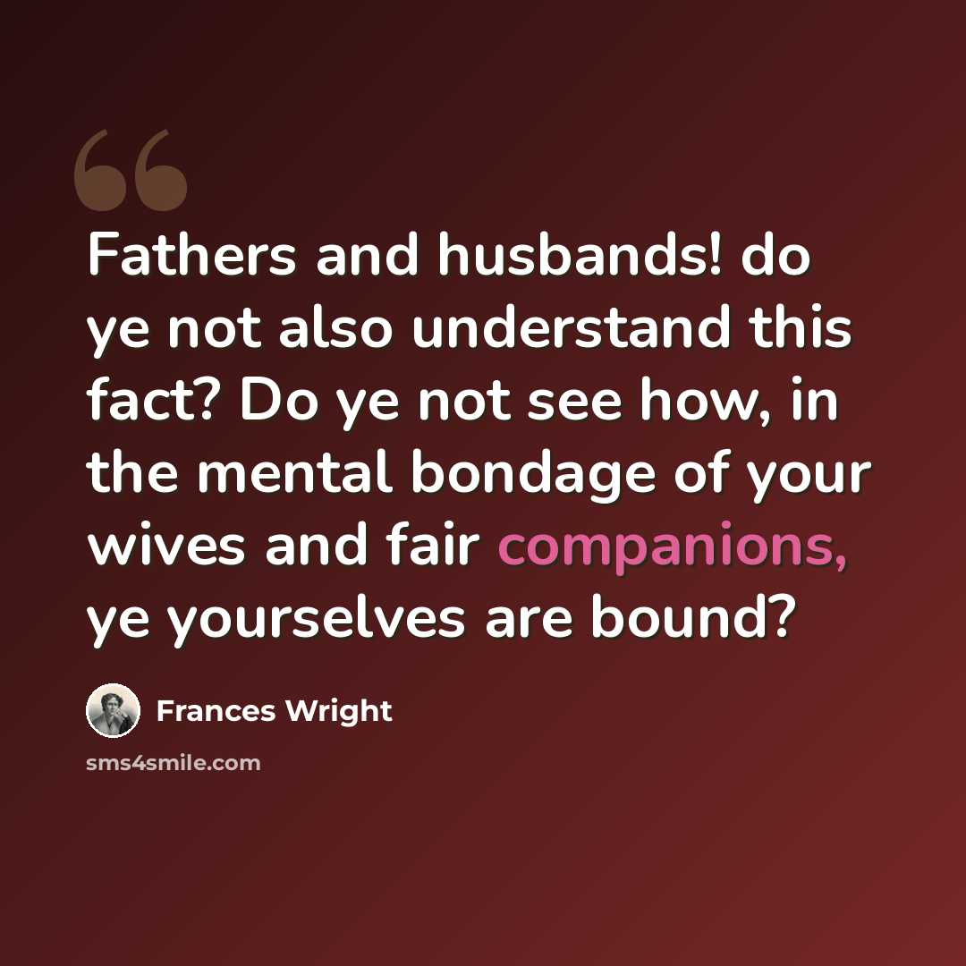 “Fathers and husbands! do ye not also understand this fact? Do ye not see how, in the mental bondage of your wives and fair companions, ye yourselves are bound?” quote by Frances Wright