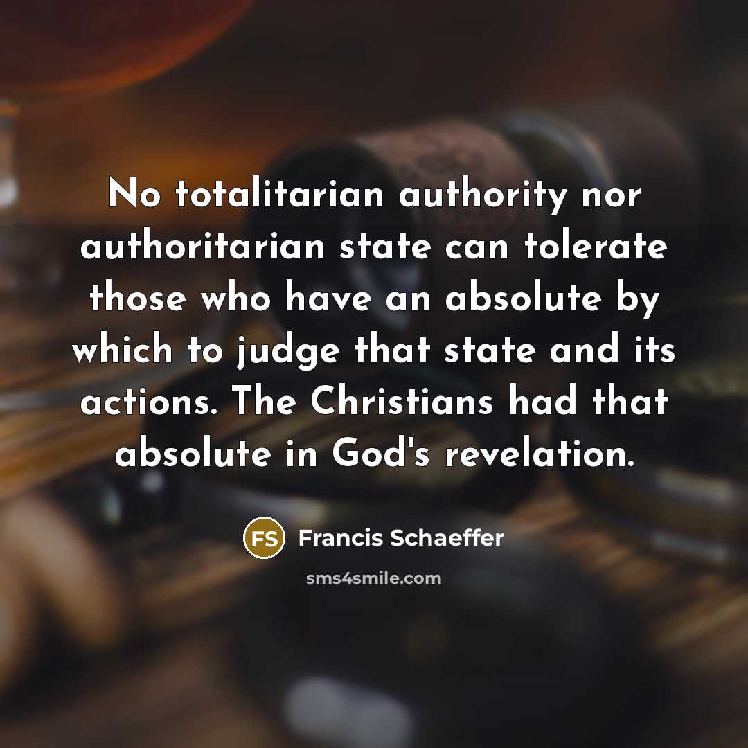 “No totalitarian authority nor authoritarian state can tolerate those who have an absolute by which to judge that state and its actions. The Christians had that absolute in God's revelation.” quote by Francis Schaeffer