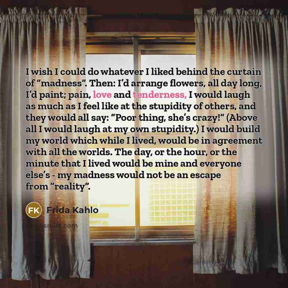 “I wish I could do whatever I liked behind the curtain of “madness”. Then: I’d arrange flowers, all day long, I’d paint; pain, love and tenderness, I would laugh as much as I feel like at the stupidity of others, and they would all say: “Poor thing, she’s crazy!” (Above all I would laugh at my own…” quote by Frida Kahlo