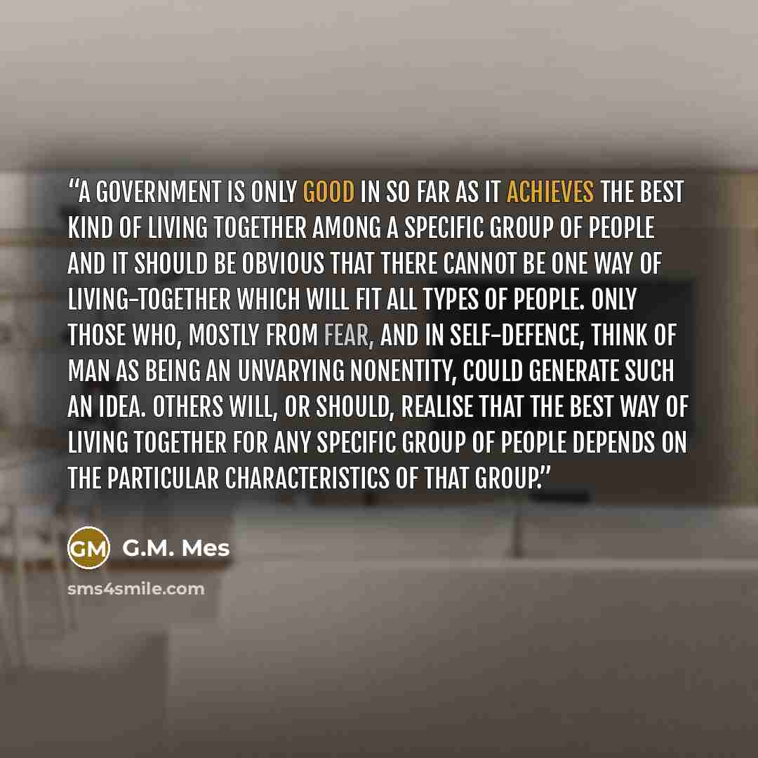 “A government is only good in so far as it achieves the best kind of living together among a specific group of people and it should be obvious that there cannot be one way of living-together which will fit all types of people. Only those who, mostly from fear, and in self-defence, think of man as…” quote by G.M. Mes