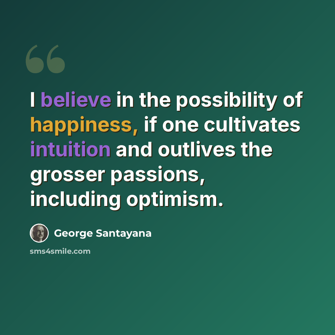 “I believe in the possibility of happiness, if one cultivates intuition and outlives the grosser passions, including optimism.” quote by George Santayana