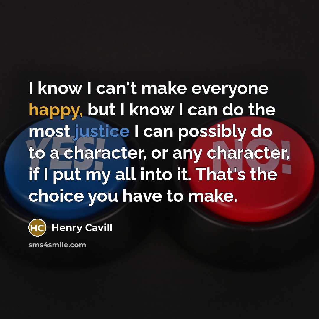 “I know I can't make everyone happy, but I know I can do the most justice I can possibly do to a character, or any character, if I put my all into it. That's the choice you have to make.” quote by Henry Cavill