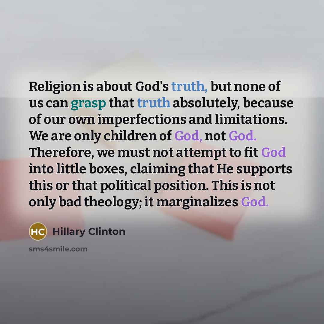 “Religion is about God's truth, but none of us can grasp that truth absolutely, because of our own imperfections and limitations. We are only children of God, not God. Therefore, we must not attempt to fit God into little boxes, claiming that He supports this or that political position. This is not…” quote by Hillary Clinton