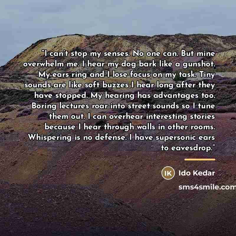 “I can’t stop my senses. No one can. But mine overwhelm me. I hear my dog bark like a gunshot. My ears ring and I lose focus on my task. Tiny sounds are like soft buzzes I hear long after they have stopped. My hearing has advantages too. Boring lectures roar into street sounds so I tune them out. I…” quote by Ido Kedar