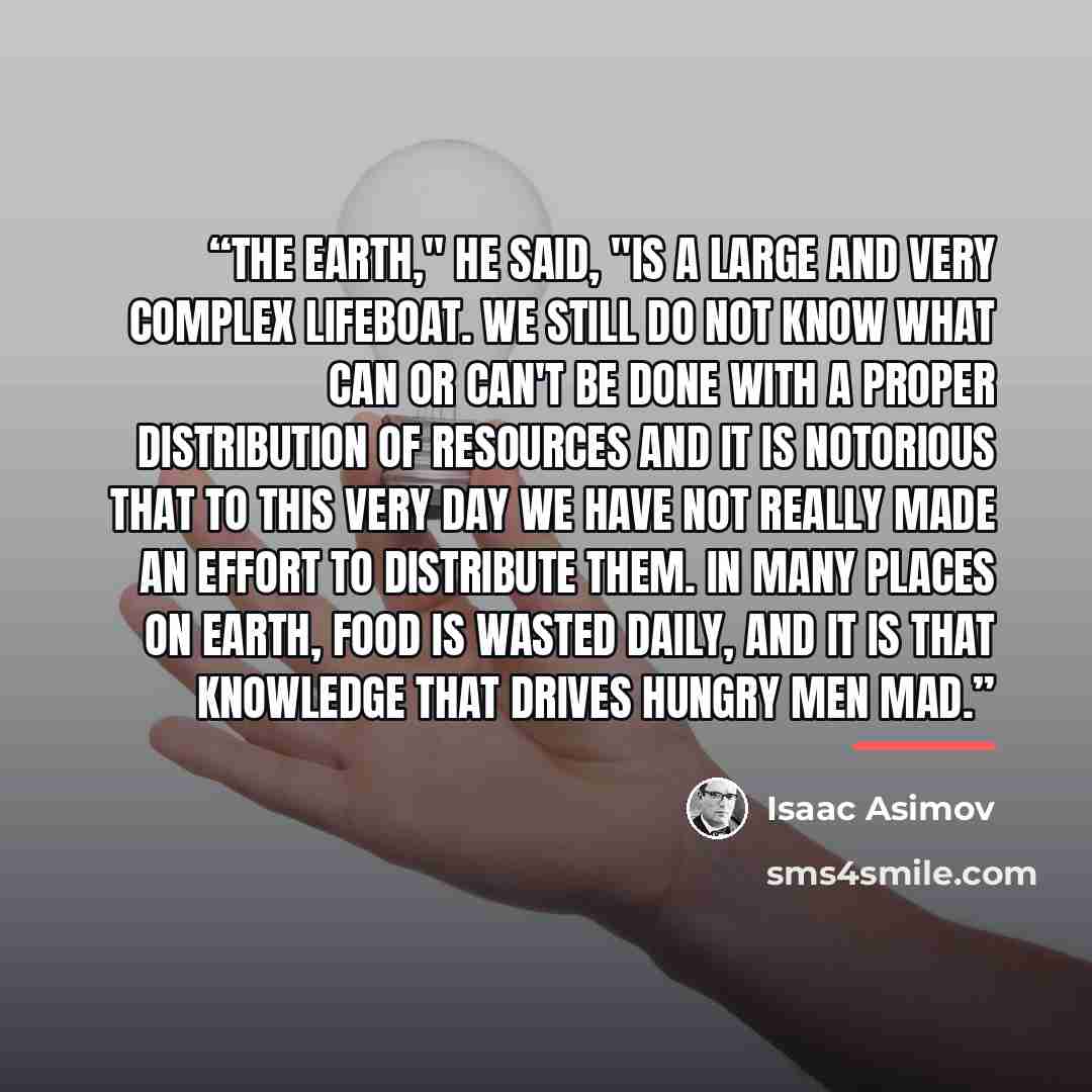“The Earth," he said, "is a large and very complex lifeboat. We still do not know what can or can't be done with a proper distribution of resources and it is notorious that to this very day we have not really made an effort to distribute them. In many places on Earth, food is wasted daily, and it…” quote by Isaac Asimov