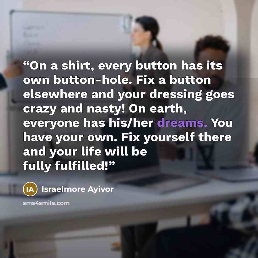 “On a shirt, every button has its own button-hole. Fix a button elsewhere and your dressing goes crazy and nasty! On earth, everyone has his/her dreams. You have your own. Fix yourself there and your life will be fully fulfilled!” quote by Israelmore Ayivor