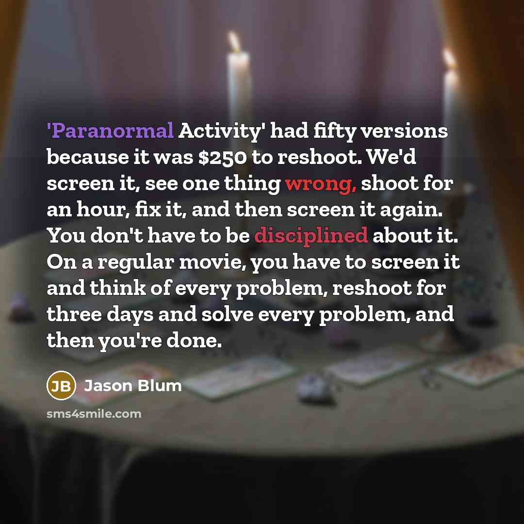 “'Paranormal Activity' had fifty versions because it was $250 to reshoot. We'd screen it, see one thing wrong, shoot for an hour, fix it, and then screen it again. You don't have to be disciplined about it. On a regular movie, you have to screen it and think of every problem, reshoot for three days…” quote by Jason Blum
