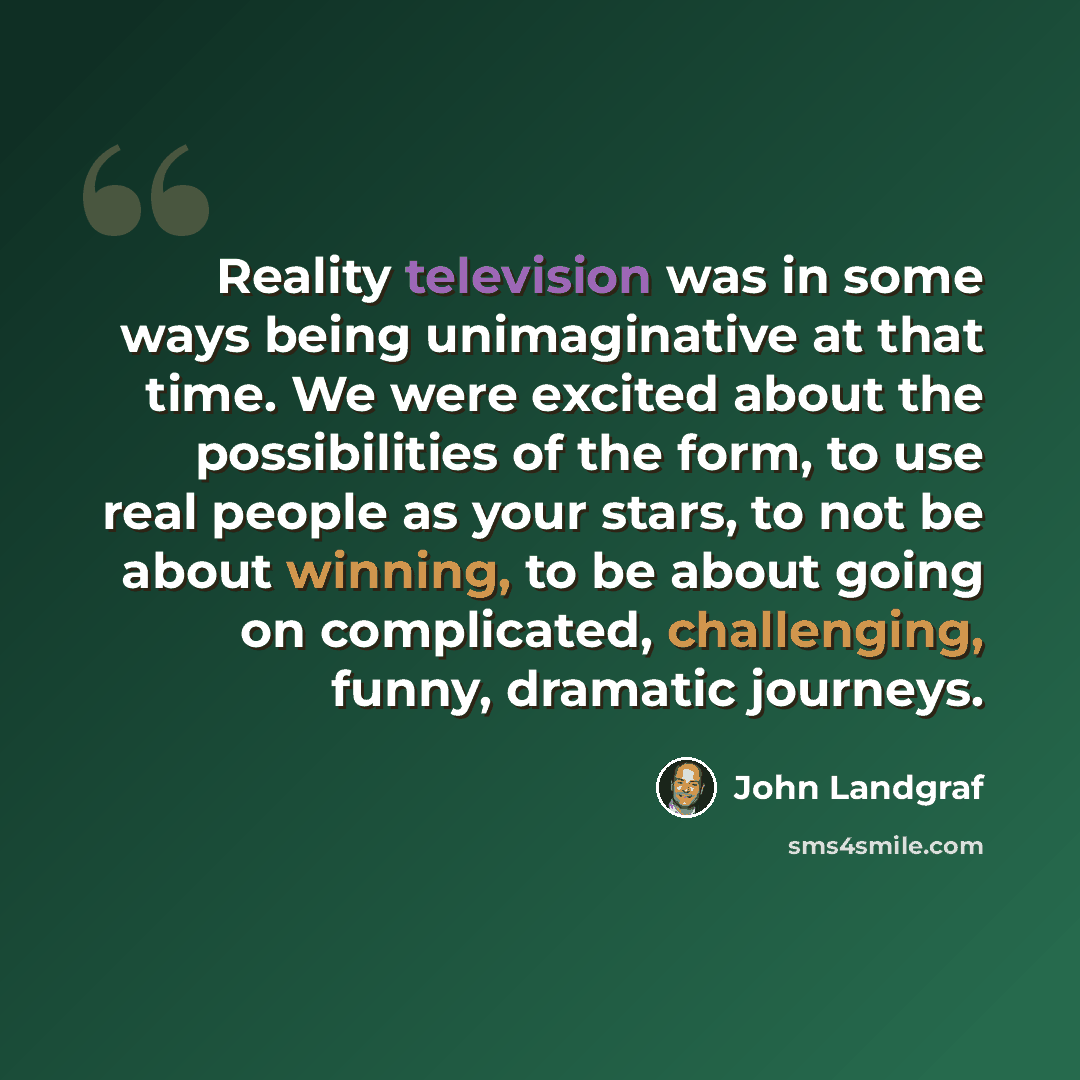 “Reality television was in some ways being unimaginative at that time. We were excited about the possibilities of the form, to use real people as your stars, to not be about winning, to be about going on complicated, challenging, funny, dramatic journeys.” quote by John Landgraf