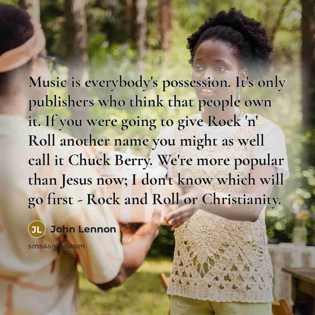 “Music is everybody's possession. It's only publishers who think that people own it. If you were going to give Rock 'n' Roll another name you might as well call it Chuck Berry. We're more popular than Jesus now; I don't know which will go first - Rock and Roll or Christianity.” quote by John Lennon