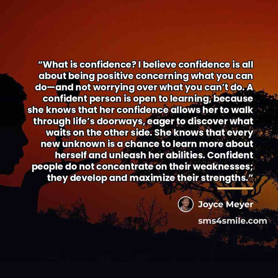 “What is confidence? I believe confidence is all about being positive concerning what you can do—and not worrying over what you can’t do. A confident person is open to learning, because she knows that her confidence allows her to walk through life’s doorways, eager to discover what waits on the…” quote by Joyce Meyer