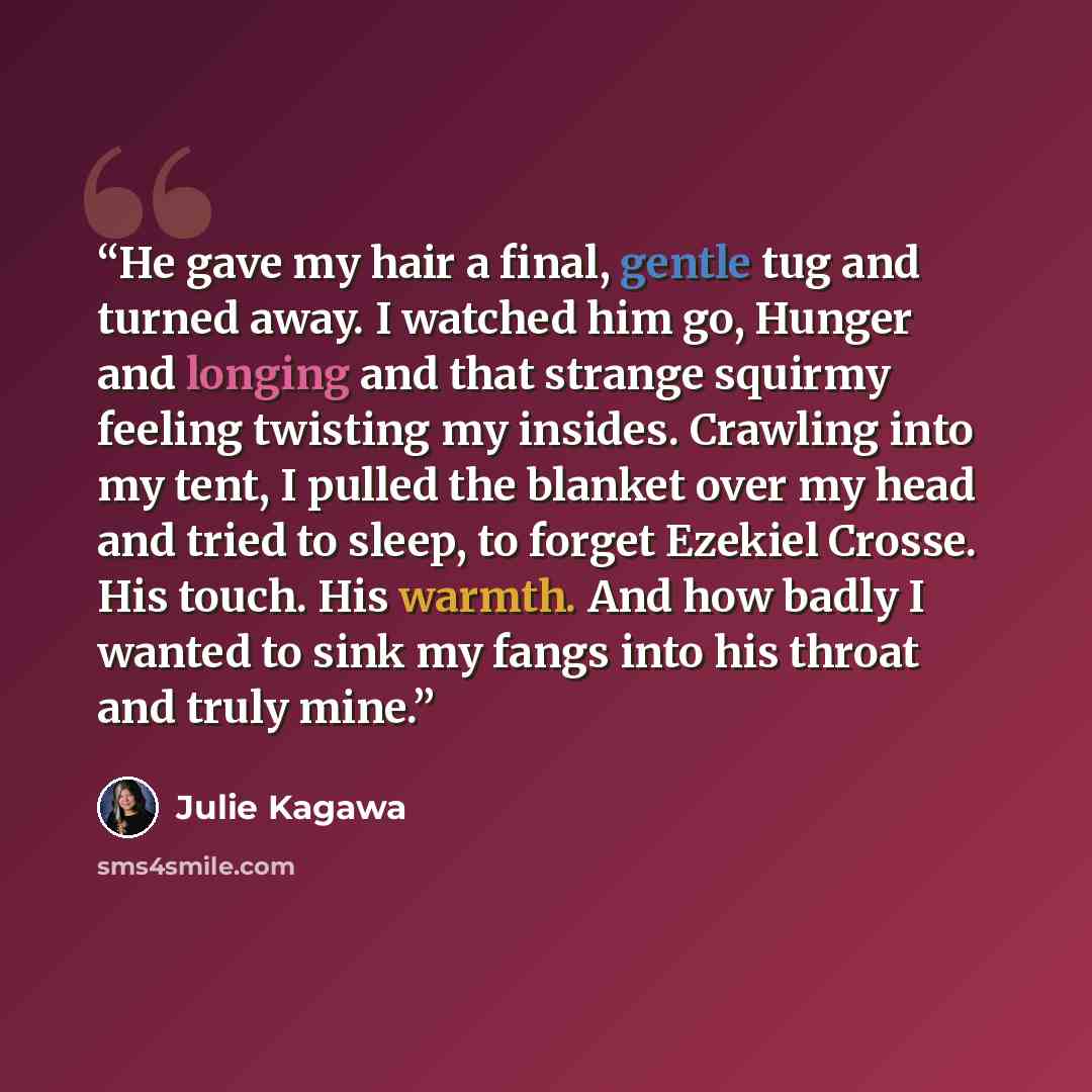 “He gave my hair a final, gentle tug and turned away. I watched him go, Hunger and longing and that strange squirmy feeling twisting my insides. Crawling into my tent, I pulled the blanket over my head and tried to sleep, to forget Ezekiel Crosse. His touch. His warmth. And how badly I wanted to…” quote by Julie Kagawa