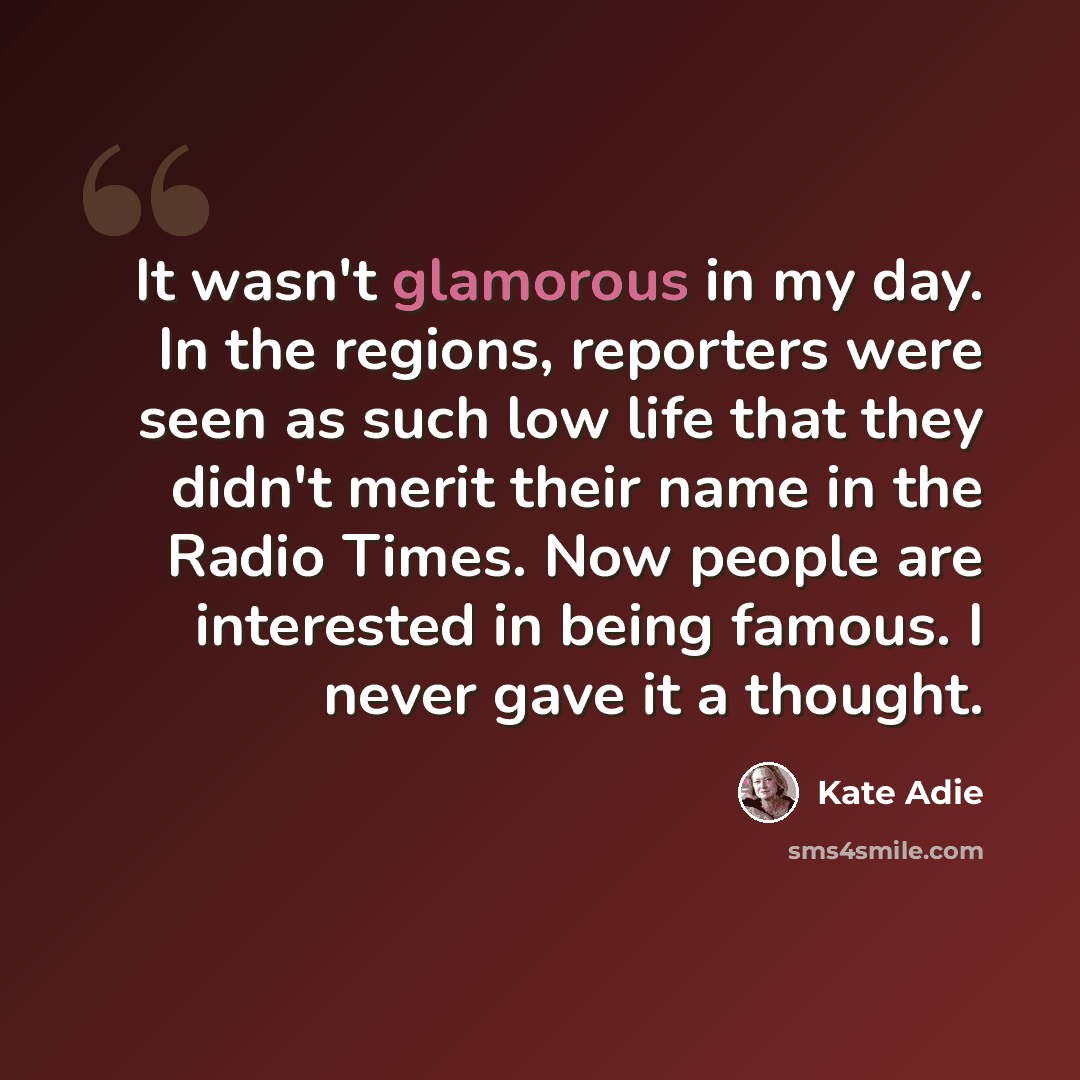 “It wasn't glamorous in my day. In the regions, reporters were seen as such low life that they didn't merit their name in the Radio Times. Now people are interested in being famous. I never gave it a thought.” quote by Kate Adie