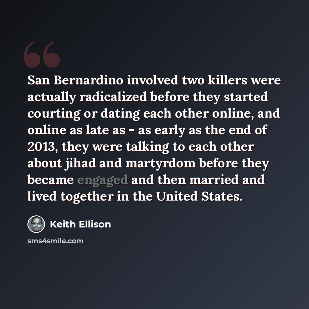 “San Bernardino involved two killers were actually radicalized before they started courting or dating each other online, and online as late as - as early as the end of 2013, they were talking to each other about jihad and martyrdom before they became engaged and then married and lived together in…” quote by Keith Ellison