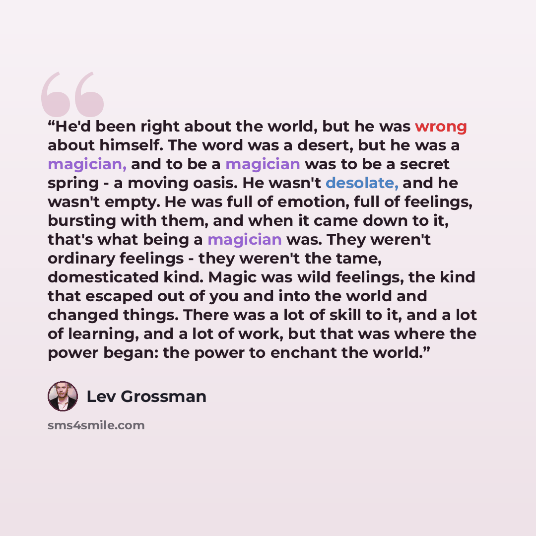 “He'd been right about the world, but he was wrong about himself. The word was a desert, but he was a magician, and to be a magician was to be a secret spring - a moving oasis. He wasn't desolate, and he wasn't empty. He was full of emotion, full of feelings, bursting with them, and when it came…” quote by Lev Grossman