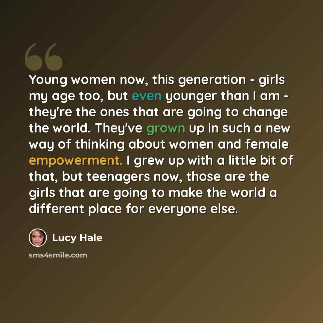 “Young women now, this generation - girls my age too, but even younger than I am - they're the ones that are going to change the world. They've grown up in such a new way of thinking about women and female empowerment. I grew up with a little bit of that, but teenagers now, those are the girls that…” quote by Lucy Hale