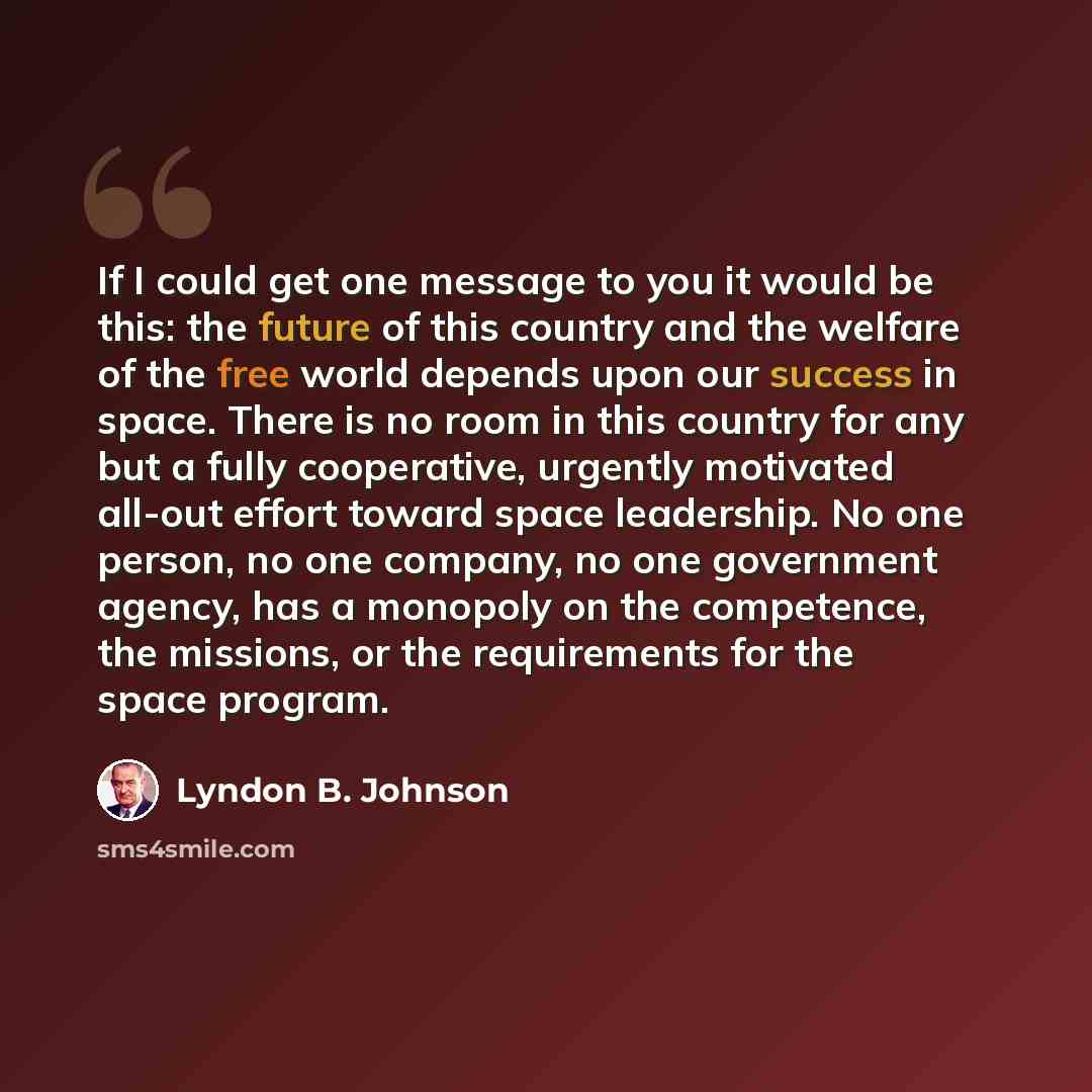“If I could get one message to you it would be this: the future of this country and the welfare of the free world depends upon our success in space. There is no room in this country for any but a fully cooperative, urgently motivated all-out effort toward space leadership. No one person, no one…” quote by Lyndon B. Johnson