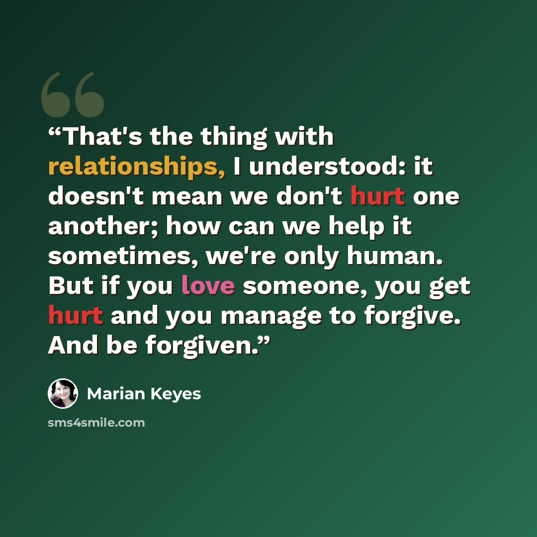 “That's the thing with relationships, I understood: it doesn't mean we don't hurt one another; how can we help it sometimes, we're only human. But if you love someone, you get hurt and you manage to forgive. And be forgiven.” quote by Marian Keyes