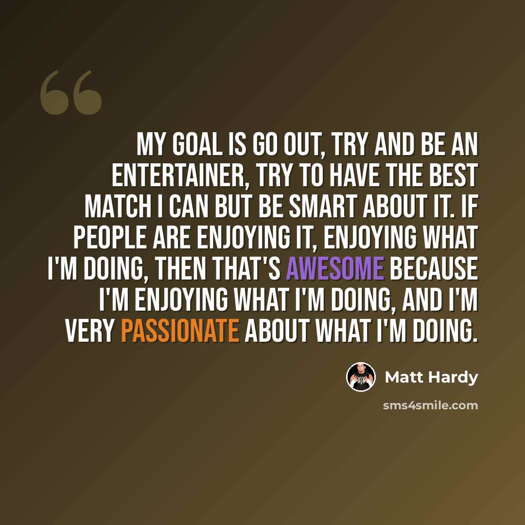 “My goal is go out, try and be an entertainer, try to have the best match I can but be smart about it. If people are enjoying it, enjoying what I'm doing, then that's awesome because I'm enjoying what I'm doing, and I'm very passionate about what I'm doing.” quote by Matt Hardy