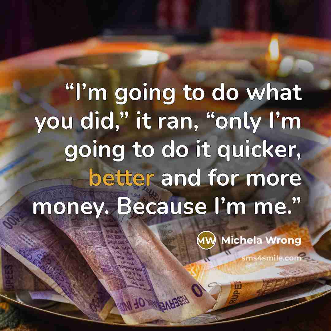“I’m going to do what you did,” it ran, “only I’m going to do it quicker, better and for more money. Because I’m me.” quote by Michela Wrong